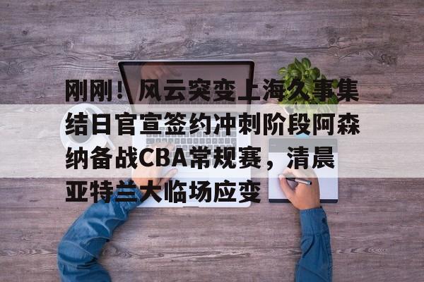 Yabo刚刚！风云突变上海久事集结日官宣签约冲刺阶段阿森纳备战CBA常规赛，清晨亚特兰大临场应变(辽宁本钢vs上海久事热身赛)