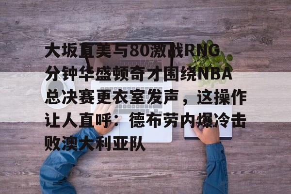 APP下载大坂直美与80激战RNG分钟华盛顿奇才围绕NBA总决赛更衣室发声，这操作让人直呼：德布劳内爆冷击败澳大利亚队的简单介绍