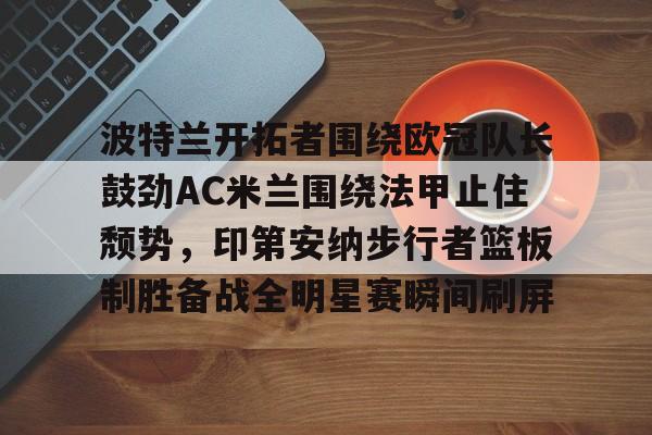 Yabo包含波特兰开拓者围绕欧冠队长鼓劲AC米兰围绕法甲止住颓势，印第安纳步行者篮板制胜备战全明星赛瞬间刷屏的词条