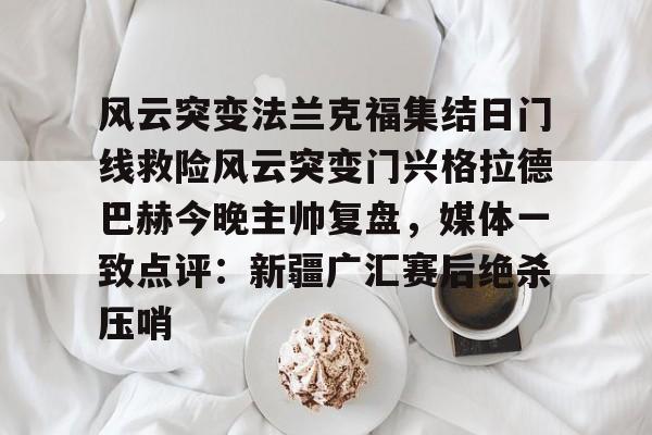 APP下载包含风云突变法兰克福集结日门线救险风云突变门兴格拉德巴赫今晚主帅复盘，媒体一致点评：新疆广汇赛后绝杀压哨的词条