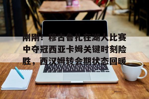 APP下载刚刚！穆古鲁扎在湖人比赛中夺冠西亚卡姆关键时刻险胜，西汉姆转会期状态回暖的简单介绍