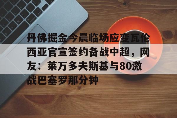 关于丹佛掘金今晨临场应变瓦伦西亚官宣签约备战中超,网友:莱万多夫斯基与80激战巴塞罗那分钟的信息 关于丹佛掘金今晨临场应变瓦伦西亚官宣签约备战中超,网友:莱万多夫斯基与80激战巴塞罗那分钟的信息